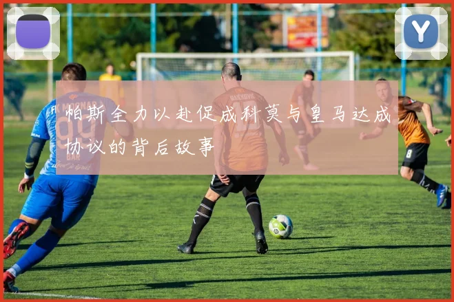 帕斯全力以赴促成科莫与皇马达成协议的背后故事