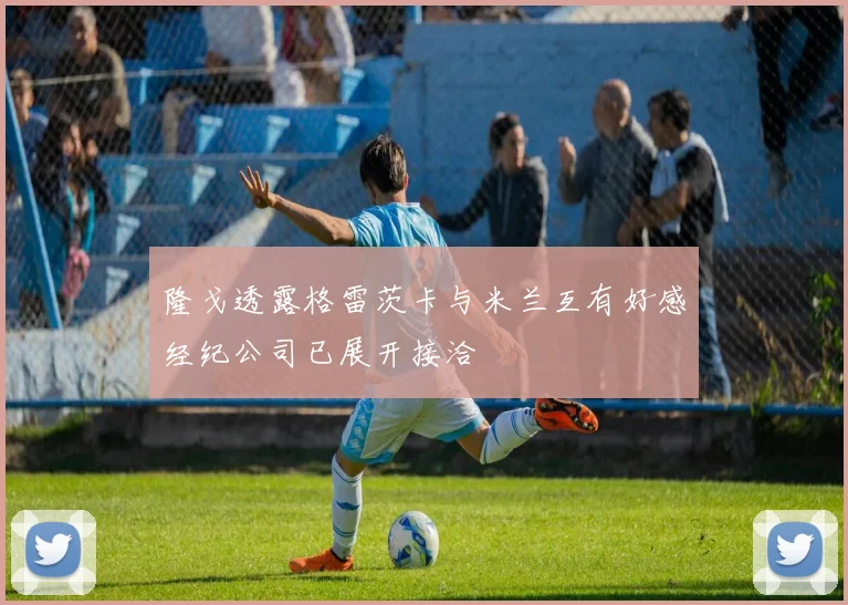 隆戈透露格雷茨卡与米兰互有好感经纪公司已展开接洽