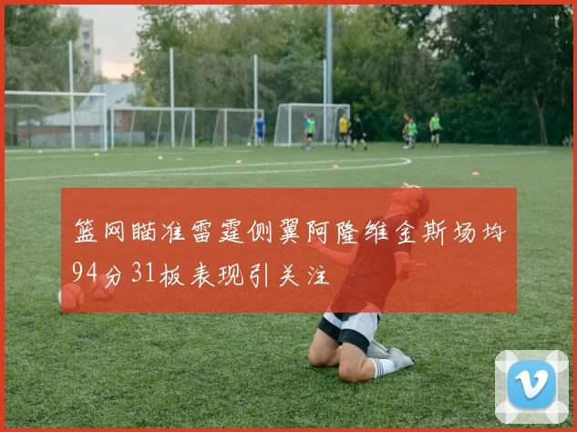 篮网瞄准雷霆侧翼阿隆维金斯场均94分31板表现引关注