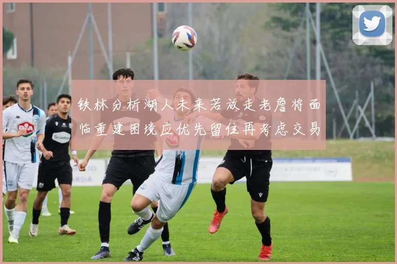 铁林分析湖人未来若放走老詹将面临重建困境应优先留住再考虑交易