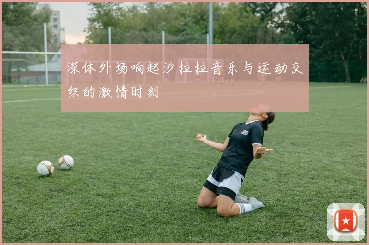 深体外场响起沙拉拉音乐与运动交织的激情时刻