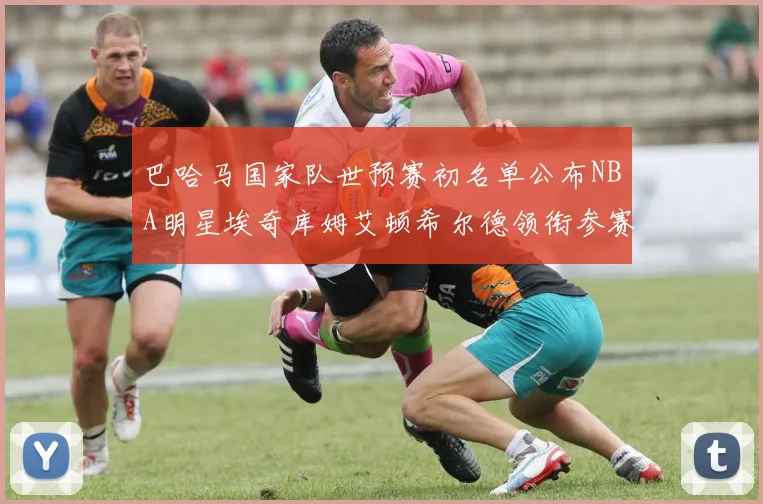 巴哈马国家队世预赛初名单公布NBA明星埃奇库姆艾顿希尔德领衔参赛阵容