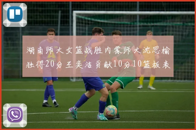 湖南师大女篮战胜内蒙师大沈思榆独得20分王奕洁贡献10分10篮板表现出色
