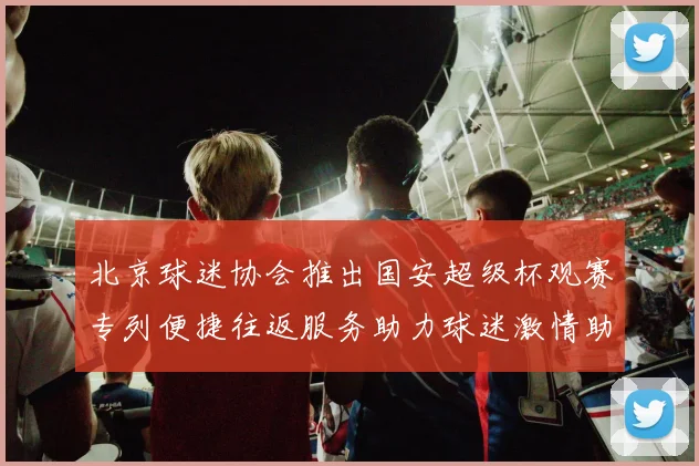 北京球迷协会推出国安超级杯观赛专列便捷往返服务助力球迷激情助阵