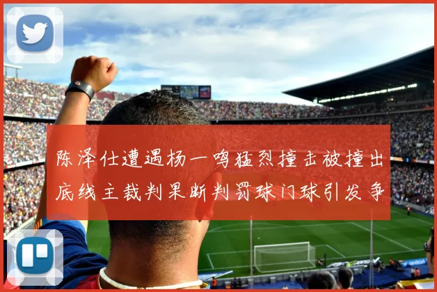 陈泽仕遭遇杨一鸣猛烈撞击被撞出底线主裁判果断判罚球门球引发争议