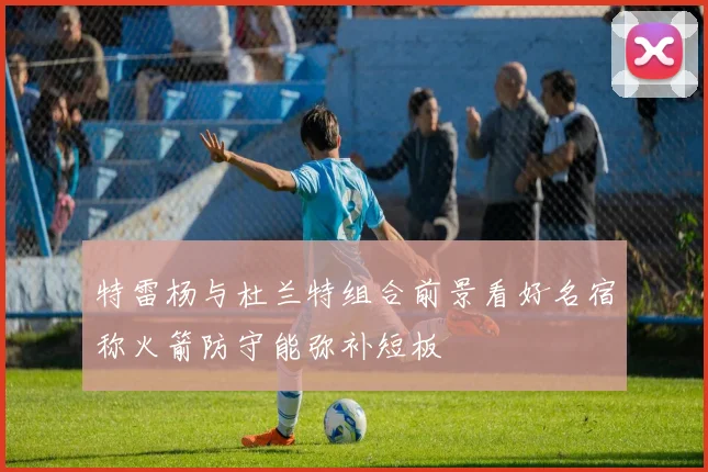 特雷杨与杜兰特组合前景看好名宿称火箭防守能弥补短板