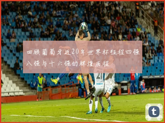 回顾葡萄牙近20年世界杯征程四强八强与十六强的辉煌历程