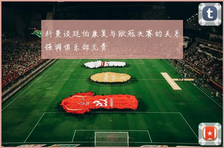 科曼谈廷伯康复与欧冠决赛的关系强调俱乐部无责