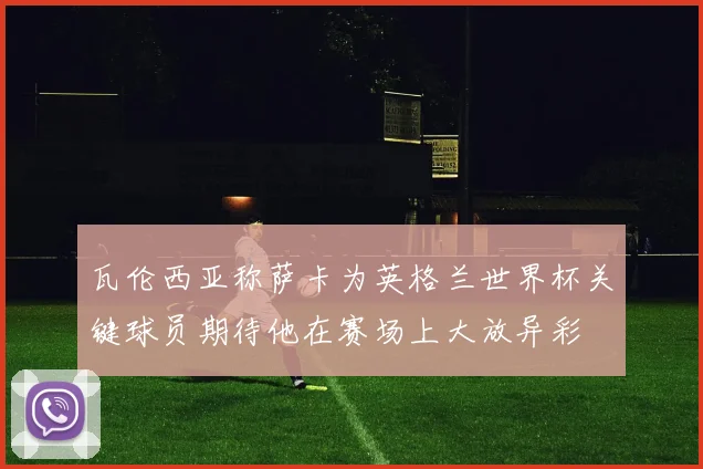 瓦伦西亚称萨卡为英格兰世界杯关键球员期待他在赛场上大放异彩
