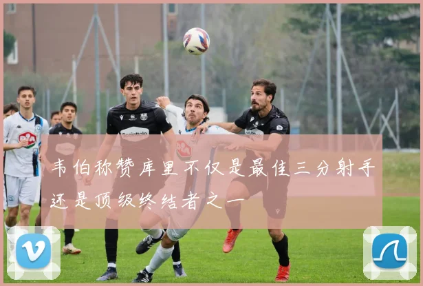 韦伯称赞库里不仅是最佳三分射手还是顶级终结者之一