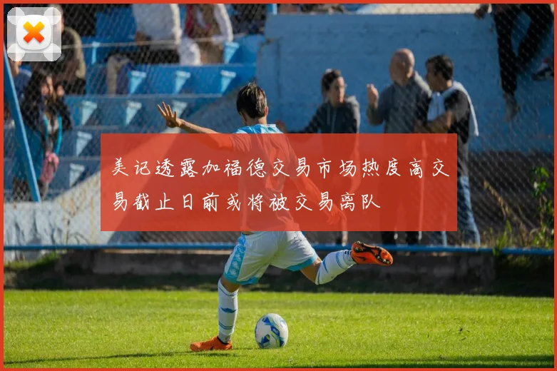 美记透露加福德交易市场热度高交易截止日前或将被交易离队