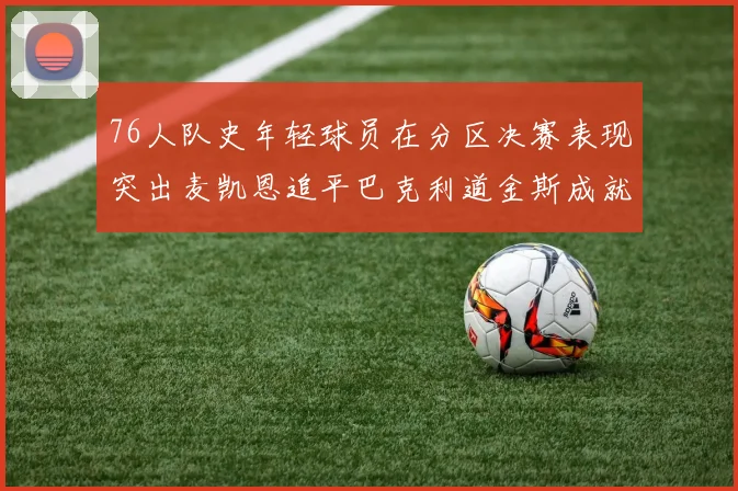 76人队史年轻球员在分区决赛表现突出麦凯恩追平巴克利道金斯成就