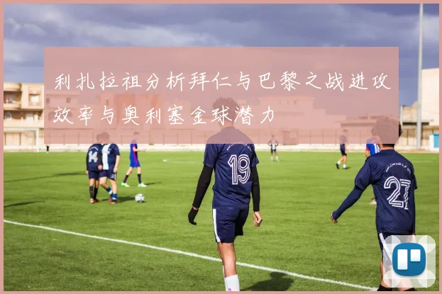 利扎拉祖分析拜仁与巴黎之战进攻效率与奥利塞金球潜力
