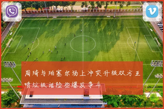 周琦与珀塞尔场上冲突升级双方互喷垃圾话险些爆发争斗