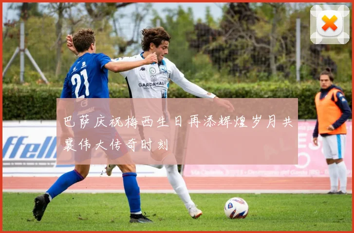巴萨庆祝梅西生日再添辉煌岁月共襄伟大传奇时刻